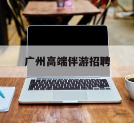 岑溪广州高端伴游雇用(广州私家助理伴游雇用)