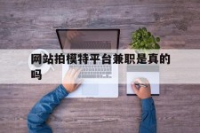 岑溪网站拍模特平台兼职是实的吗(网站拍模特平台兼职是实的吗吗)